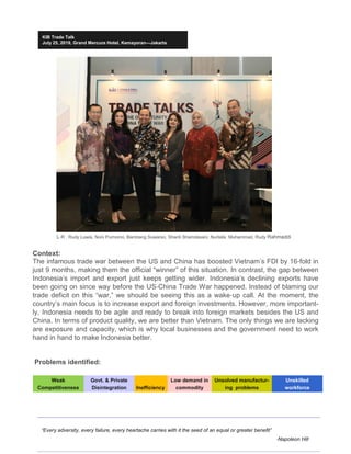 “Every adversity, every failure, every heartache carries with it the seed of an equal or greater benefit”
-Napoleon Hill
KIB Trade Talk
July 25, 2019, Grand Mercure Hotel, Kemayoran—Jakarta
Problems identified:
Context:
The infamous trade war between the US and China has boosted Vietnam’s FDI by 16-fold in
just 9 months, making them the official “winner” of this situation. In contrast, the gap between
Indonesia’s import and export just keeps getting wider. Indonesia’s declining exports have
been going on since way before the US-China Trade War happened. Instead of blaming our
trade deficit on this “war,” we should be seeing this as a wake-up call. At the moment, the
country’s main focus is to increase export and foreign investments. However, more important-
ly, Indonesia needs to be agile and ready to break into foreign markets besides the US and
China. In terms of product quality, we are better than Vietnam. The only things we are lacking
are exposure and capacity, which is why local businesses and the government need to work
hand in hand to make Indonesia better.
L-R : Rudy Luwia, Noni Purnomo, Bambang Suwarso, Shanti Shamdasani, Nurlaila Muhammad, Rudy Rahmaddi
Weak
Competitiveness
Govt. & Private
Disintegration Inefficiency
Low demand in
commodity
Unsolved manufactur-
ing problems
Unskilled
workforce
 