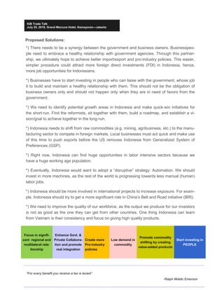“For every benefit you receive a tax is levied”
-Ralph Waldo Emerson
KIB Trade Talk
July 25, 2019, Grand Mercure Hotel, Kemayoran—Jakarta
Focus in signifi-
cant regional and
multilateral rela-
tionship
Enhance Govt. &
Private Collabora-
tion and promote
real integration
Create more
Pro-industry
policies
Low demand in
commodity
Promote commodity
shifting by creating
value-added products
Start investing in
PEOPLE
Proposed Solutions:
*) There needs to be a synergy between the government and business owners. Businesspeo-
ple need to embrace a healthy relationship with government agencies. Through this partner-
ship, we ultimately hope to achieve better import/export and pro-industry policies. This easier,
simpler procedure could attract more foreign direct investments (FDI) in Indonesia, hence,
more job opportunities for Indonesians.
*) Businesses have to start investing in people who can liaise with the government, whose job
it to build and maintain a healthy relationship with them. This should not be the obligation of
business owners only and should not happen only when they are in need of favors from the
government.
*) We need to identify potential growth areas in Indonesia and make quick-win initiatives for
the short-run. Find the reformists, sit together with them, build a roadmap, and establish a vi-
sion/goal to achieve together in the long-run.
*) Indonesia needs to shift from raw commodities (e.g. mining, agribusiness, etc.) to the manu-
facturing sector to compete in foreign markets. Local businesses must act quick and make use
of this time to push exports before the US removes Indonesia from Generalized System of
Preferences (GSP).
*) Right now, Indonesia can find huge opportunities in labor intensive sectors because we
have a huge working age population.
*) Eventually, Indonesia would want to adopt a “disruptive” strategy: Automation. We should
invest in more machines, as the rest of the world is progressing towards less manual (human)
labor jobs.
*) Indonesia should be more involved in international projects to increase exposure. For exam-
ple, Indonesia should try to get a more significant role in China’s Belt and Road initiative (BRI).
*) We need to improve the quality of our workforce, as the output we produce for our investors
is not as good as the one they can get from other countries. One thing Indonesia can learn
from Vietnam is their consistency and focus on giving high quality products.
 
