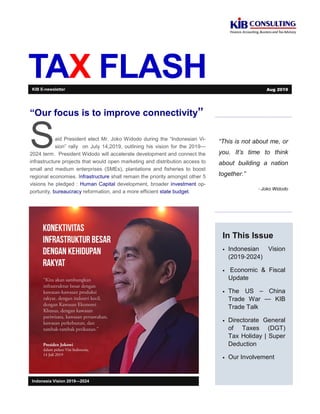 TAX FLASH
“This is not about me, or
you. It’s time to think
about building a nation
together.”
- Joko Widodo
In This Issue
• Indonesian Vision
(2019-2024)
• Economic & Fiscal
Update
• The US – China
Trade War — KIB
Trade Talk
• Directorate General
of Taxes (DGT)
Tax Holiday | Super
Deduction
• Our Involvement
Indonesia Vision 2019—2024
“Our focus is to improve connectivity”
Said President elect Mr. Joko Widodo during the “Indonesian Vi-
sion” rally on July 14,2019, outlining his vision for the 2019—
2024 term. President Widodo will accelerate development and connect the
infrastructure projects that would open marketing and distribution access to
small and medium enterprises (SMEs), plantations and fisheries to boost
regional economies. Infrastructure shall remain the priority amongst other 5
visions he pledged : Human Capital development, broader investment op-
portunity, bureaucracy reformation, and a more efficient state budget.
KIB E-newsletter Aug 2019
 