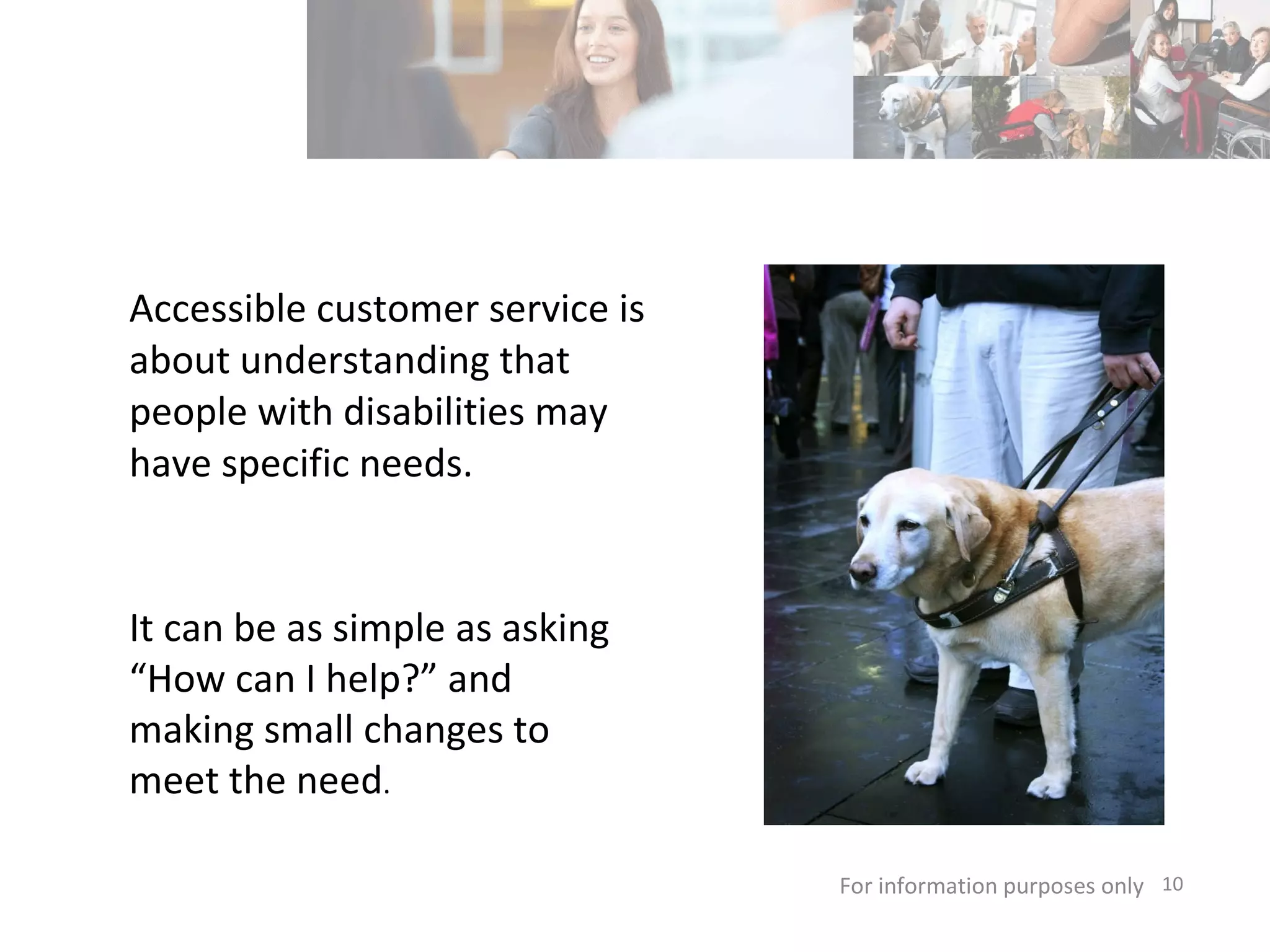 Accessible customer service is about understanding that people with disabilities may have specific needs. For information purposes only   It can be as simple as asking “How can I help?” and making small changes to meet the need . 