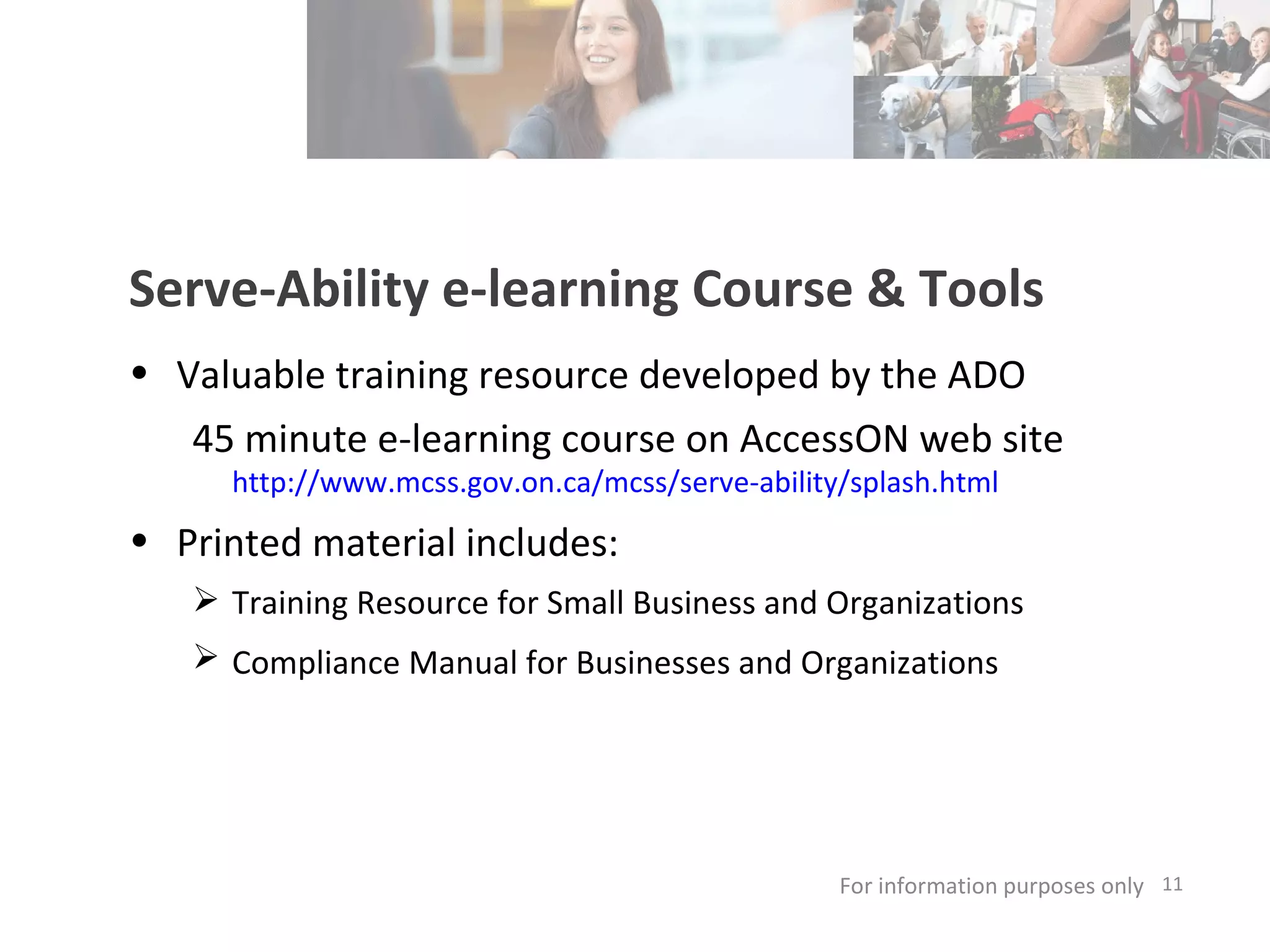 For information purposes only   Serve-Ability e-learning Course & Tools Valuable training resource developed by the ADO 45 minute e-learning course on AccessON web site  http://www.mcss.gov.on.ca/mcss/serve-ability/splash.html   Printed material includes: Training Resource for Small Business and Organizations Compliance Manual for Businesses and Organizations   