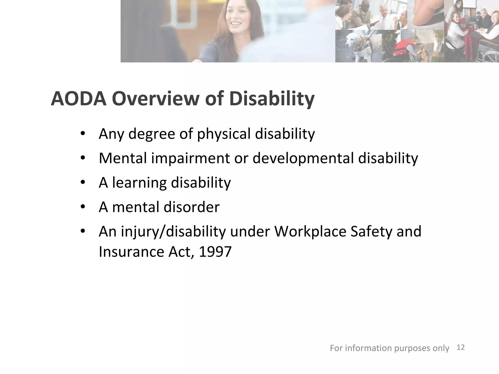 AODA Overview of Disability Any degree of physical disability Mental impairment or developmental disability A learning disability A mental disorder An injury/disability under Workplace Safety and Insurance Act, 1997  For information purposes only   