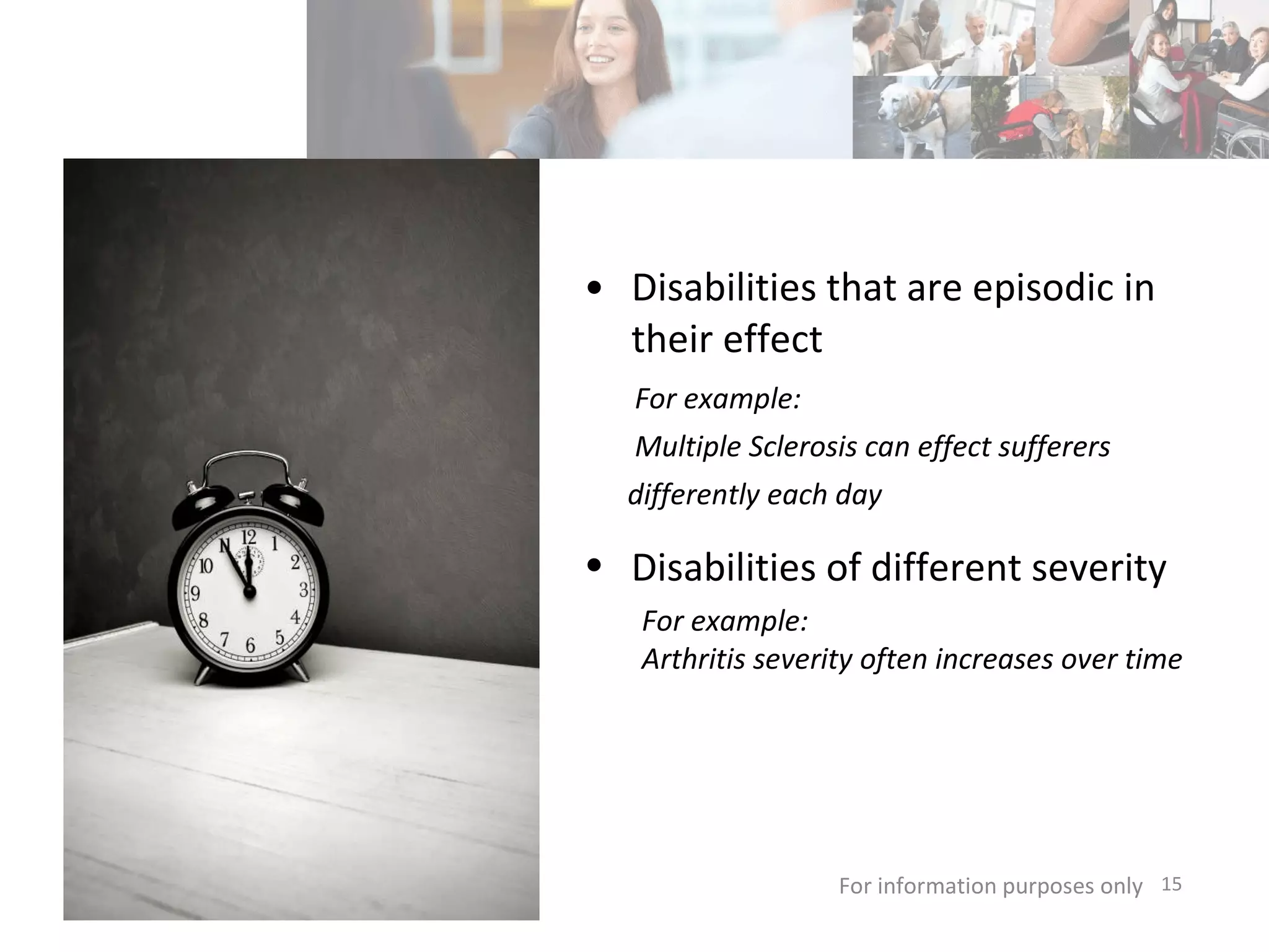 Disabilities that are episodic in their effect For information purposes only   For example: Multiple Sclerosis can effect sufferers differently each day Disabilities of different severity   For example:  Arthritis severity often increases over time 