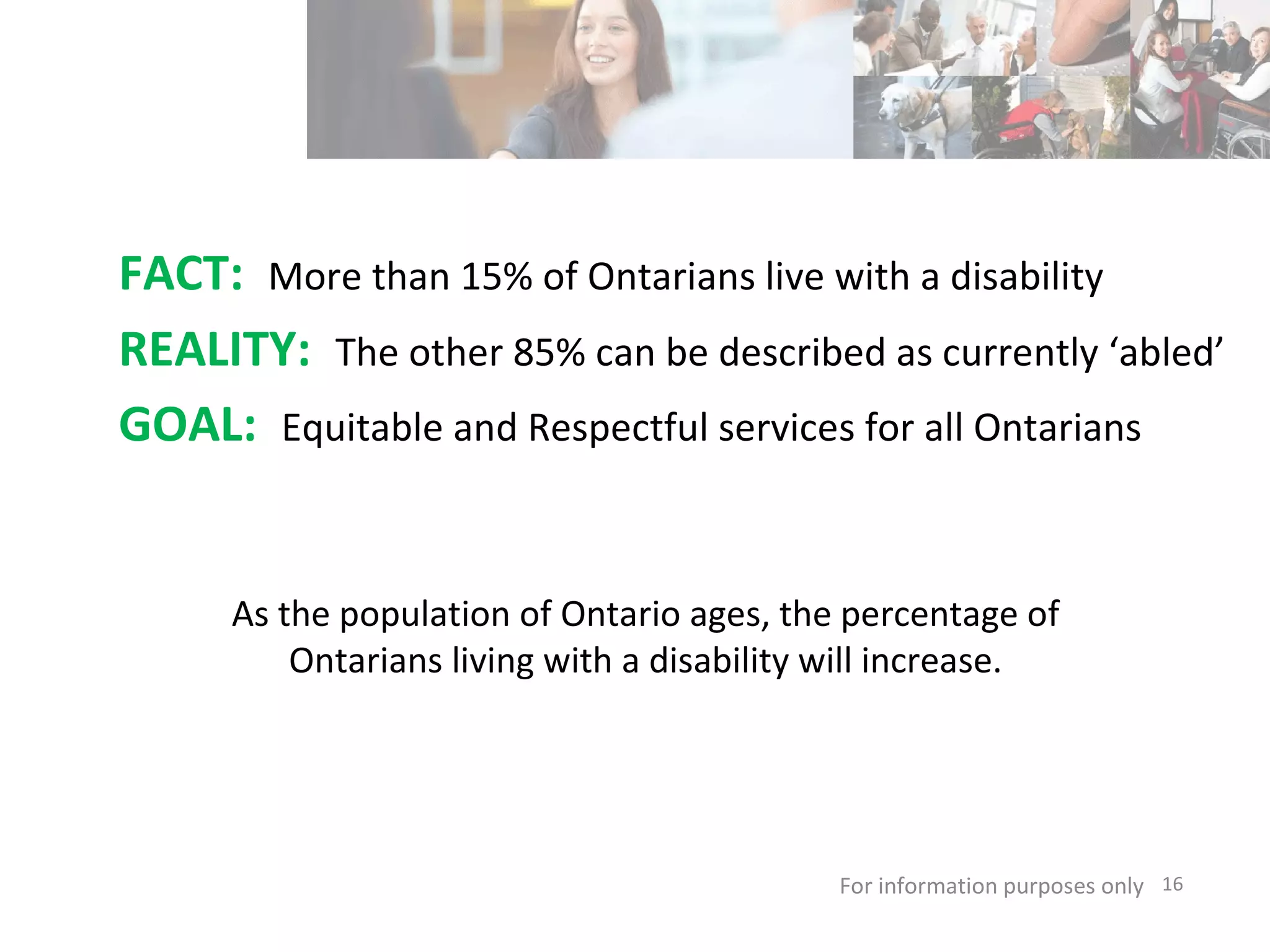 FACT:  More than 15% of Ontarians live with a disability REALITY:  The other 85% can be described as currently ‘abled’   GOAL:  Equitable and Respectful services for all Ontarians For information purposes only   As the population of Ontario ages, the percentage of Ontarians living with a disability will increase. 