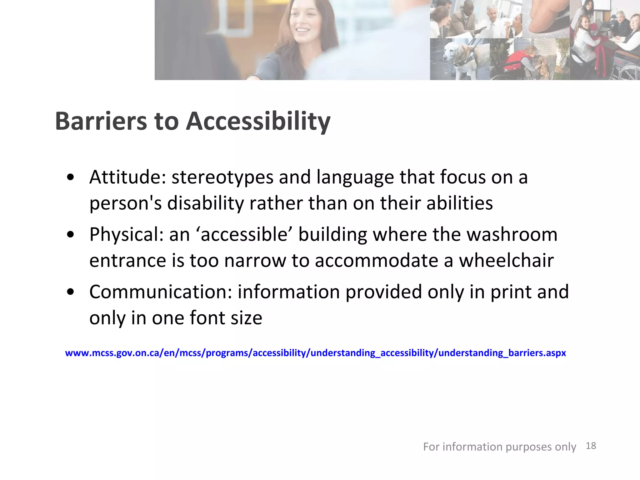 Barriers to Accessibility Attitude: stereotypes and language that focus on a person's disability rather than on their abilities  Physical: an ‘accessible’ building where the washroom entrance is too narrow to accommodate a wheelchair  Communication: information provided only in print and only in one font size www.mcss.gov.on.ca/en/mcss/programs/accessibility/understanding_accessibility/understanding_barriers.aspx   For information purposes only   