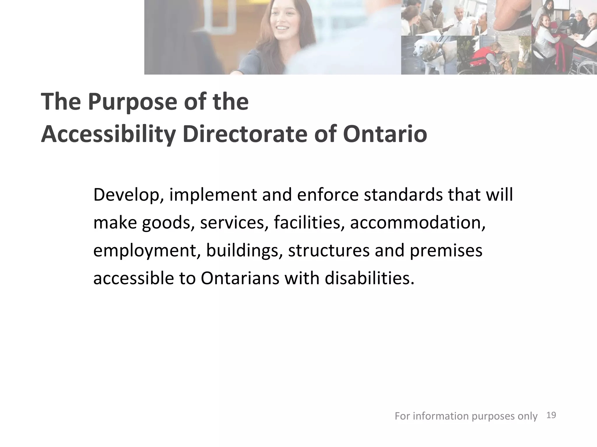 The Purpose of the  Accessibility Directorate of Ontario Develop, implement and enforce standards that will make goods, services, facilities, accommodation, employment, buildings, structures and premises accessible to Ontarians with disabilities. For information purposes only   
