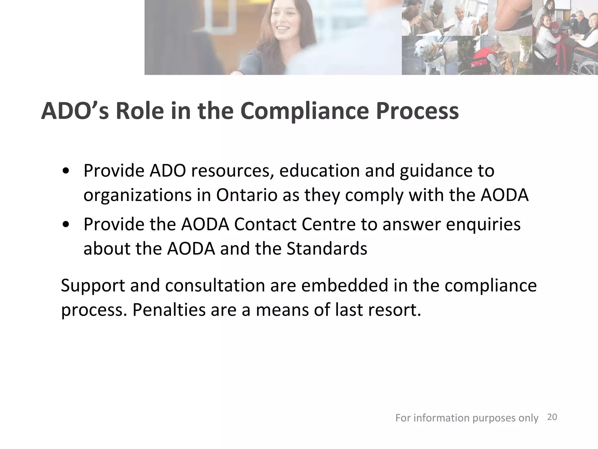 ADO’s Role in the Compliance Process Provide ADO resources, education and guidance to organizations in Ontario as they comply with the AODA Provide the AODA Contact Centre to answer enquiries about the AODA and the Standards Support and consultation are embedded in the compliance process. Penalties are a means of last resort. For information purposes only   