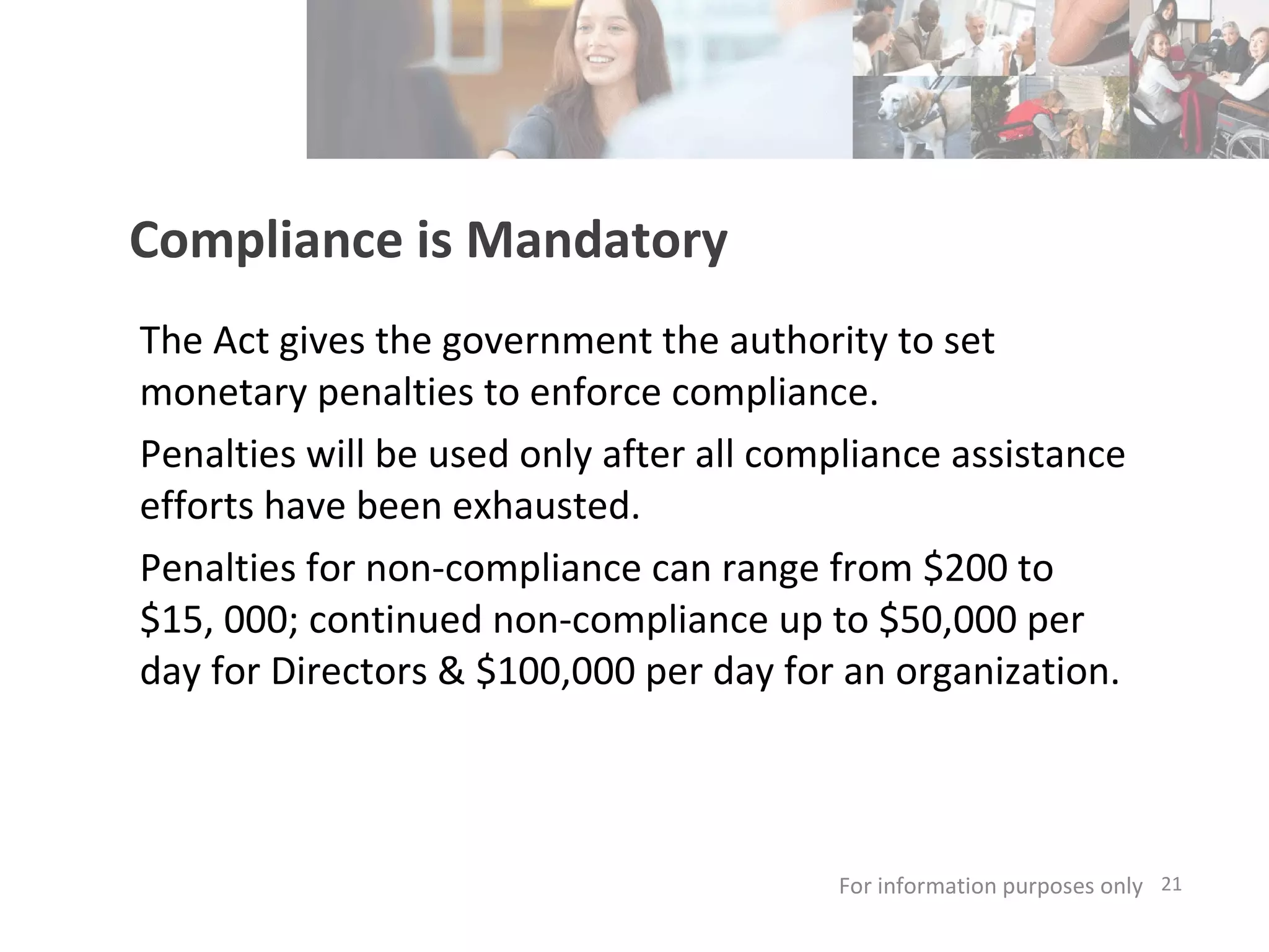 Compliance is Mandatory The Act gives the government the authority to set monetary penalties to enforce compliance. Penalties will be used only after all compliance assistance efforts have been exhausted.  Penalties for non-compliance can range from $200 to $15, 000; continued non-compliance up to $50,000 per day for Directors & $100,000 per day for an organization.  For information purposes only   