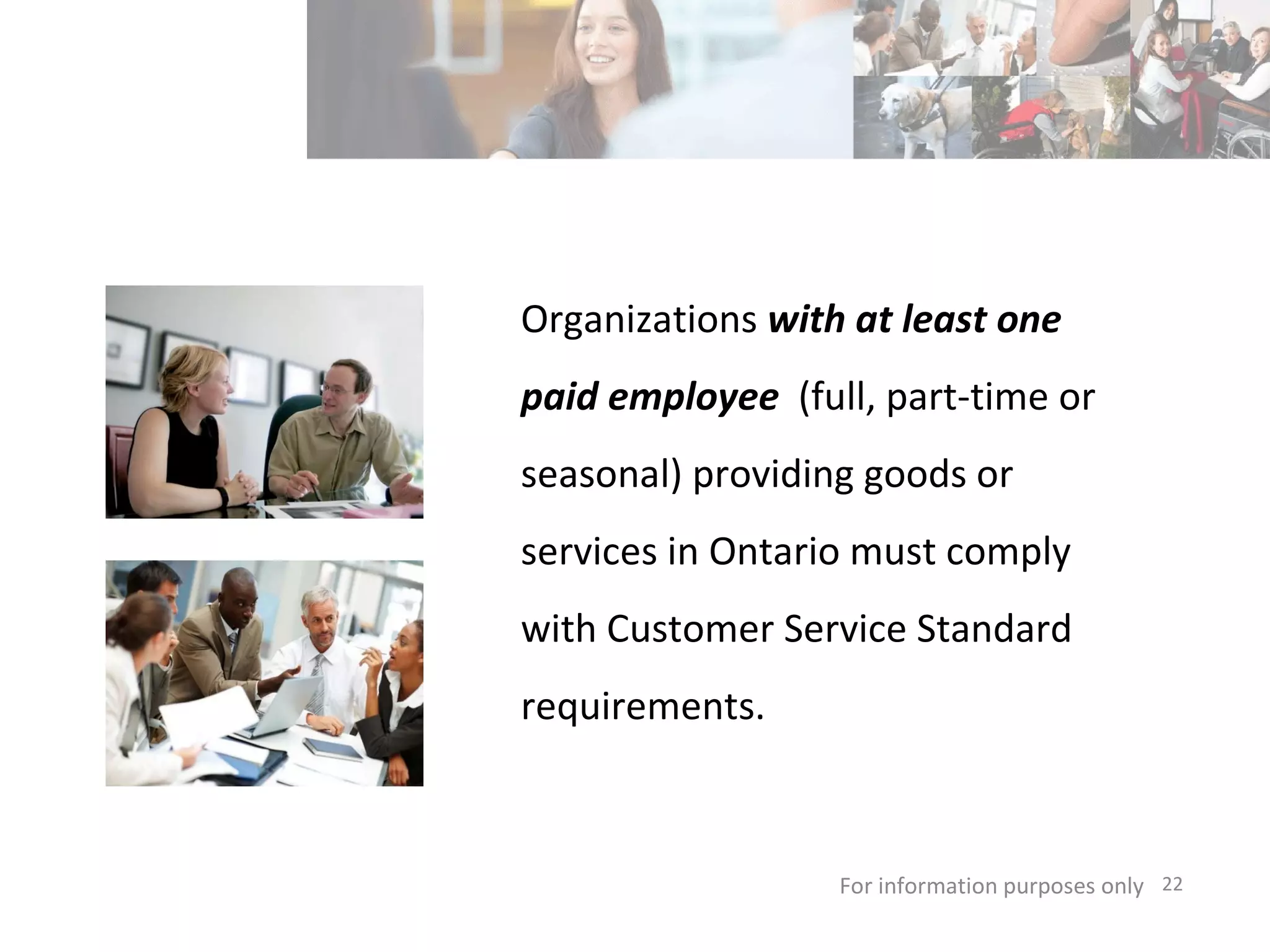 Organizations  with at least one paid employee  (full, part-time or seasonal) providing goods or services in Ontario must comply with Customer Service Standard requirements. For information purposes only   