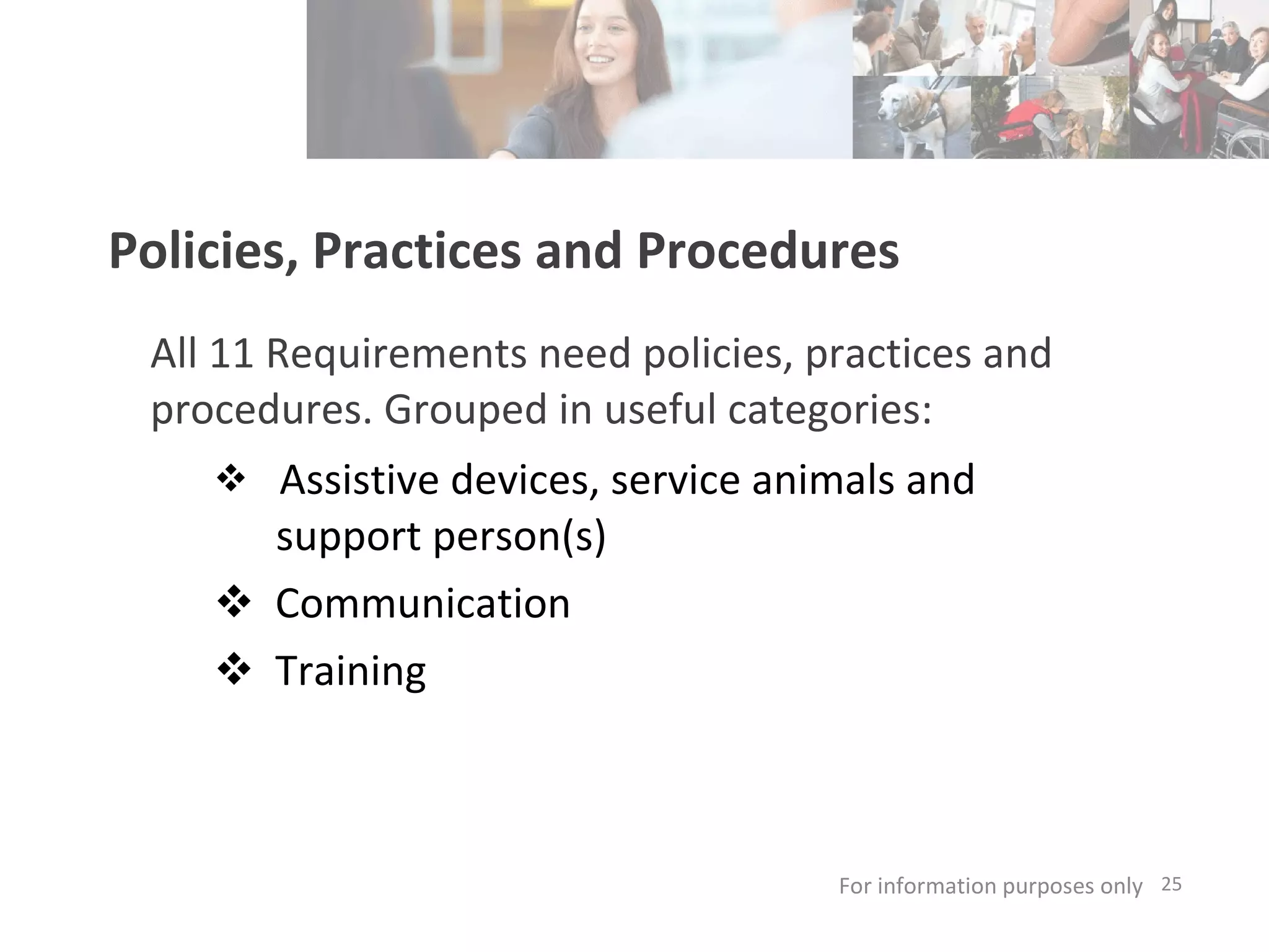 Policies, Practices and Procedures All 11 Requirements need policies, practices and procedures. Grouped in useful categories:   Assistive devices, service animals and support person(s)  Communication Training For information purposes only   