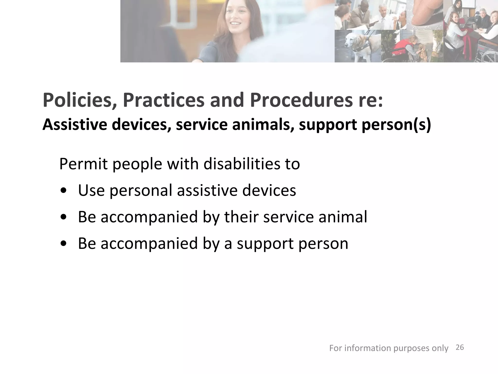 Policies, Practices and Procedures re: Assistive devices, service animals, support person(s) Permit people with disabilities to Use personal assistive devices Be accompanied by their service animal Be accompanied by a support person For information purposes only   