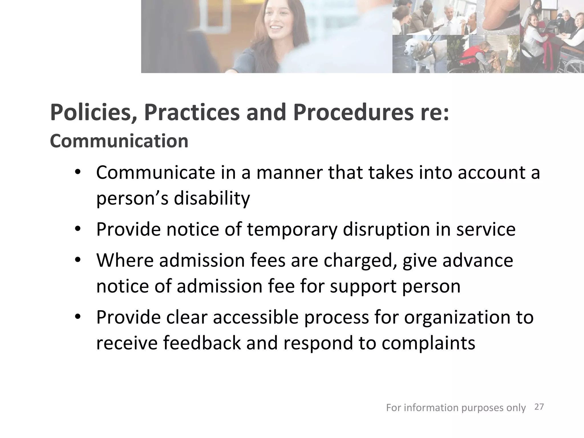 Policies, Practices and Procedures re: Communication Communicate in a manner that takes into account a person’s disability Provide notice of temporary disruption in service Where admission fees are charged, give advance notice of admission fee for support person Provide clear accessible process for organization to receive feedback and respond to complaints For information purposes only   