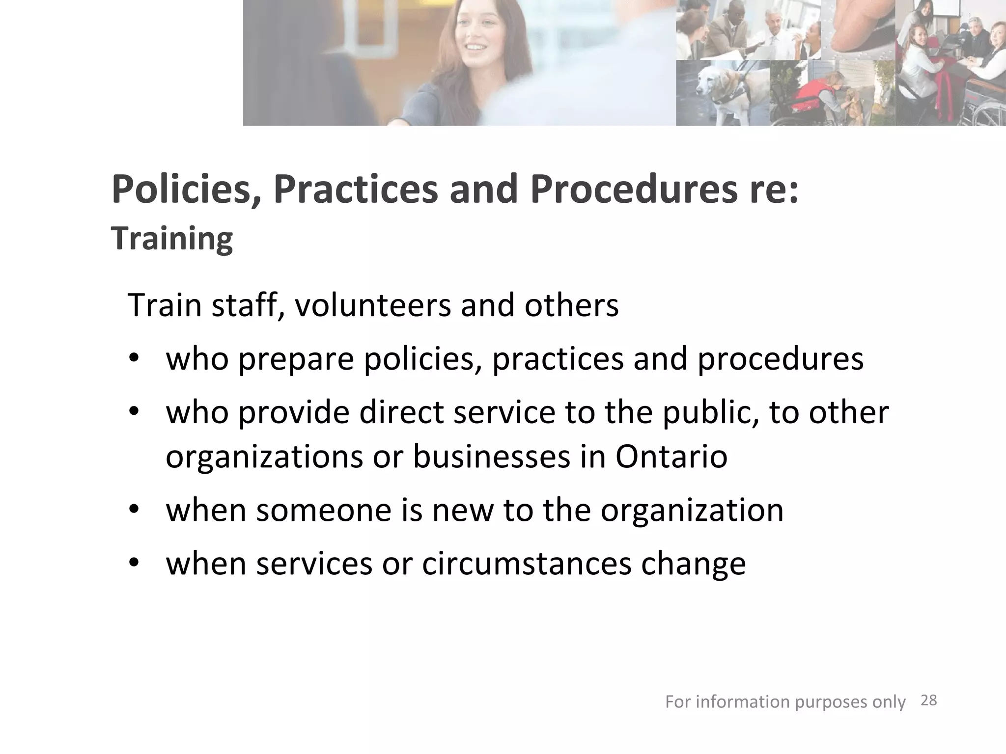 Policies, Practices and Procedures re: Training Train staff, volunteers and others who prepare policies, practices and procedures  who provide direct service to the public, to other organizations or businesses in Ontario  when someone is new to the organization when services or circumstances change  For information purposes only   