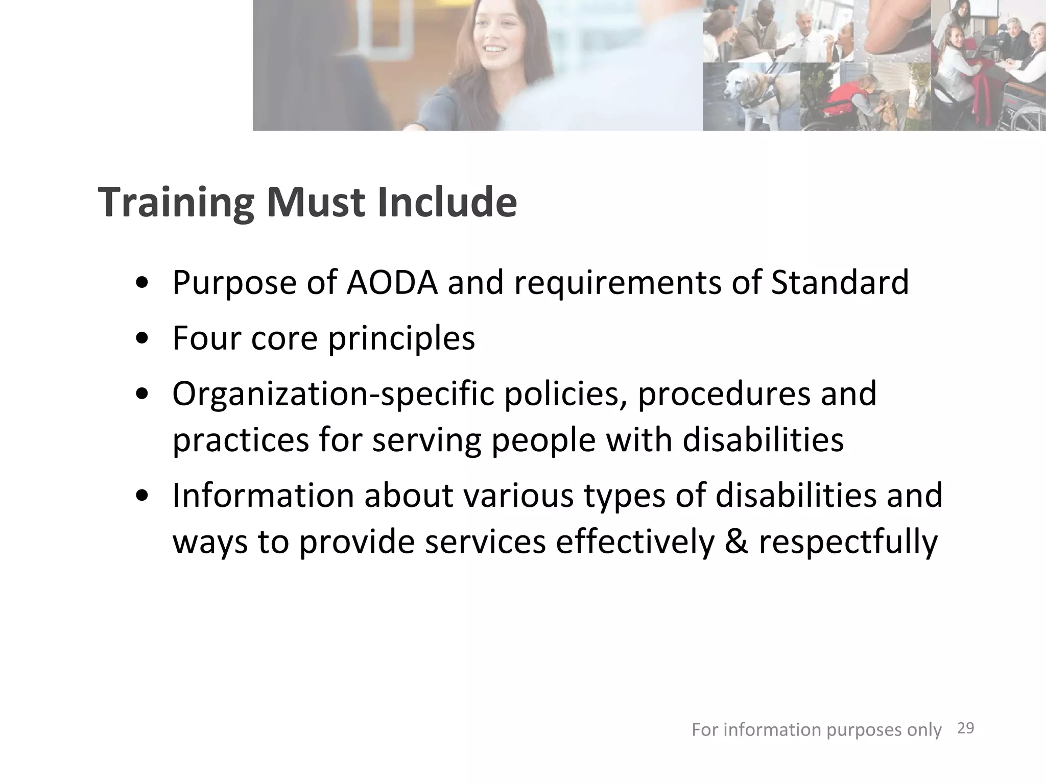 Training Must Include Purpose of AODA and requirements of Standard Four core principles Organization-specific policies, procedures and practices for serving people with disabilities  Information about various types of disabilities and ways to provide services effectively & respectfully  For information purposes only   