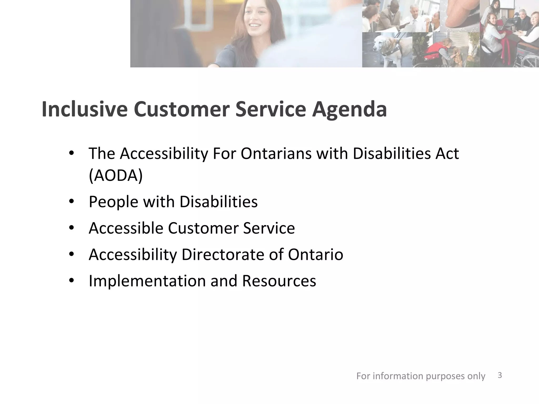 Session AGENDA The Accessibility For Ontarians with Disabilities Act (AODA) People with Disabilities Accessible Customer Service Accessibility Directorate of Ontario Implementation and Resources For information purposes only   Inclusive Customer Service Agenda 