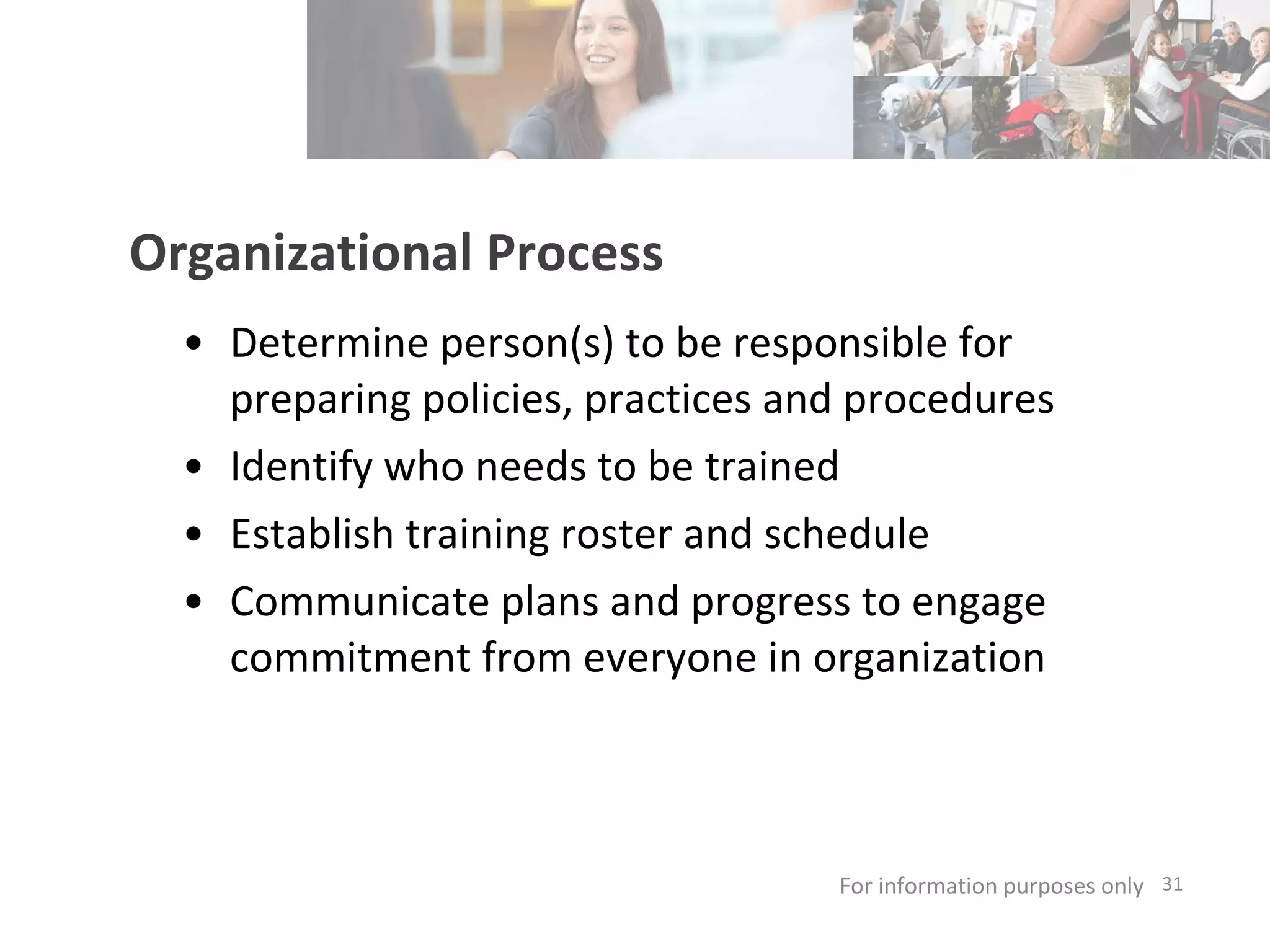 Organizational Process Determine person(s) to be responsible for preparing policies, practices and procedures Identify who needs to be trained Establish training roster and schedule Communicate plans and progress to engage commitment from everyone in organization  For information purposes only   