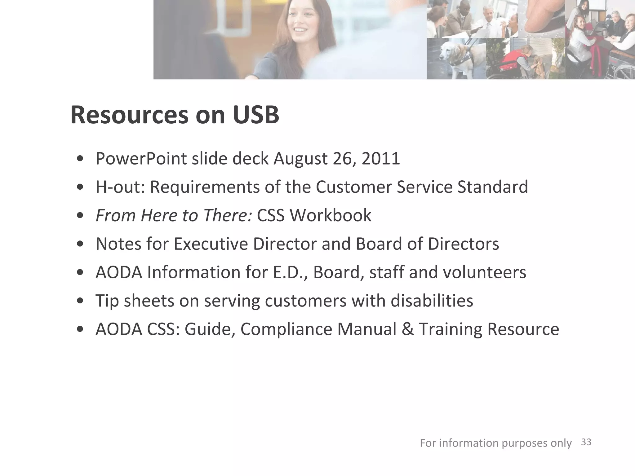 Resources on USB PowerPoint slide deck August 26, 2011 H-out: Requirements of the Customer Service Standard From Here to There:  CSS Workbook Notes for Executive Director and Board of Directors AODA Information for E.D., Board, staff and volunteers Tip sheets on serving customers with disabilities AODA CSS: Guide, Compliance Manual & Training Resource For information purposes only   