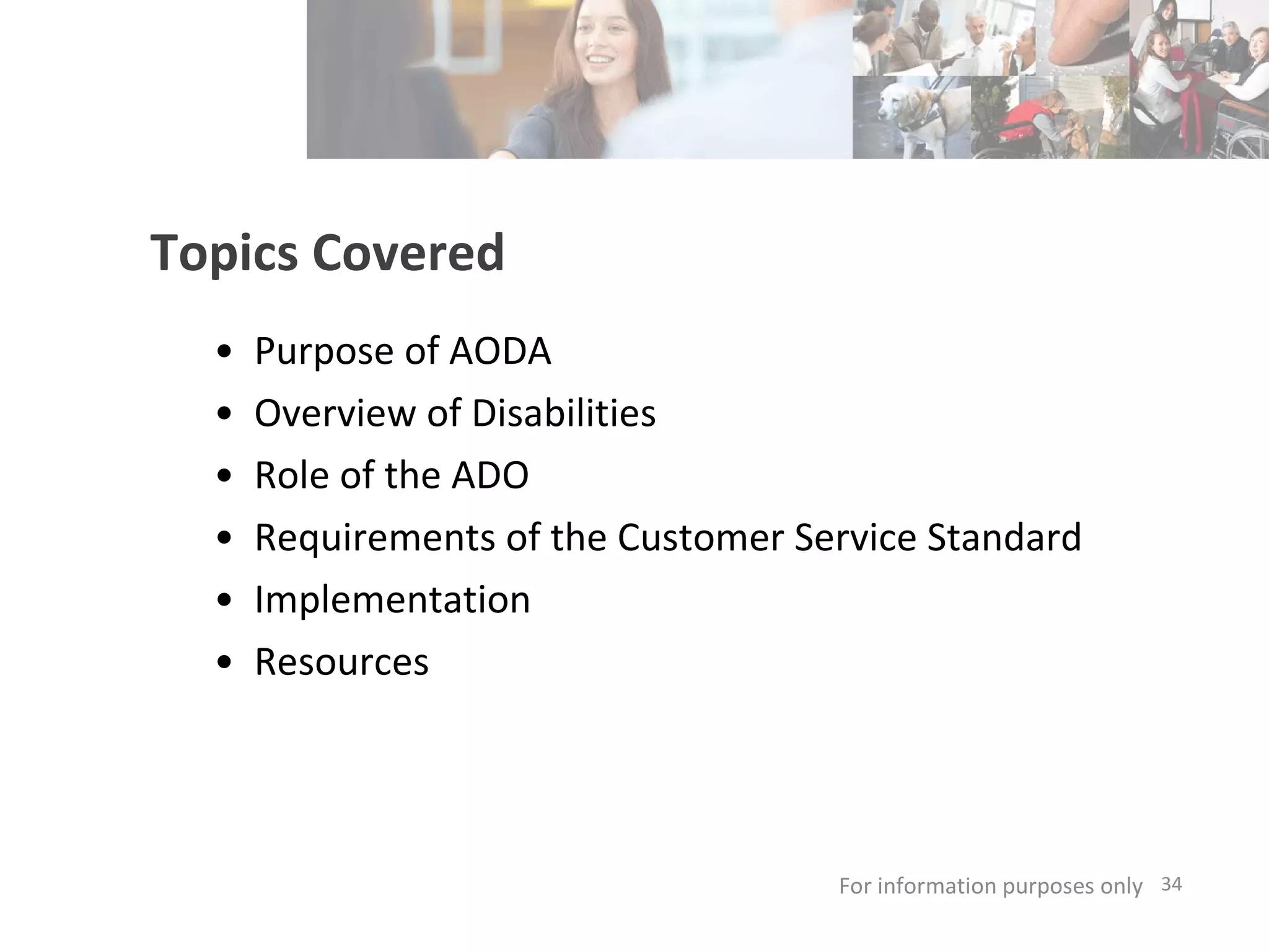 Topics Covered Purpose of AODA  Overview of Disabilities Role of the ADO Requirements of the Customer Service Standard Implementation Resources  For information purposes only   