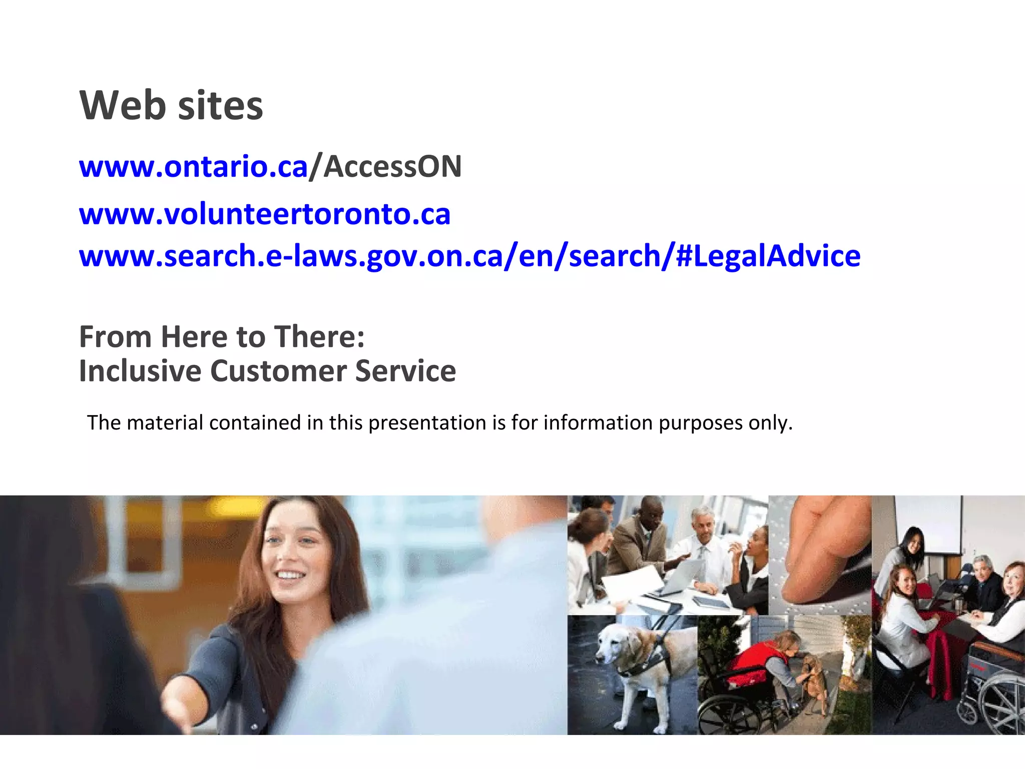For information purposes only   Inclusive Customer Service From Here to There: The material contained in this presentation is for information purposes only. Web sites www.ontario.ca /AccessON   www.volunteertoronto.ca   www.search.e-laws.gov.on.ca/en/search/#LegalAdvice   