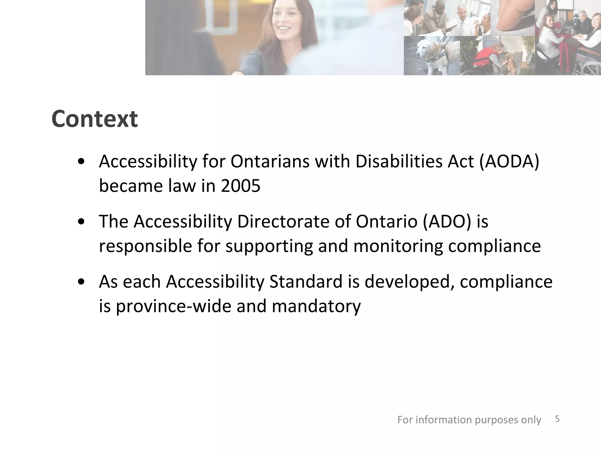 Context Accessibility for Ontarians with Disabilities Act (AODA) became law in 2005 The Accessibility Directorate of Ontario (ADO) is  responsible for supporting and monitoring compliance As each Accessibility Standard is developed, compliance is province-wide and mandatory For information purposes only   