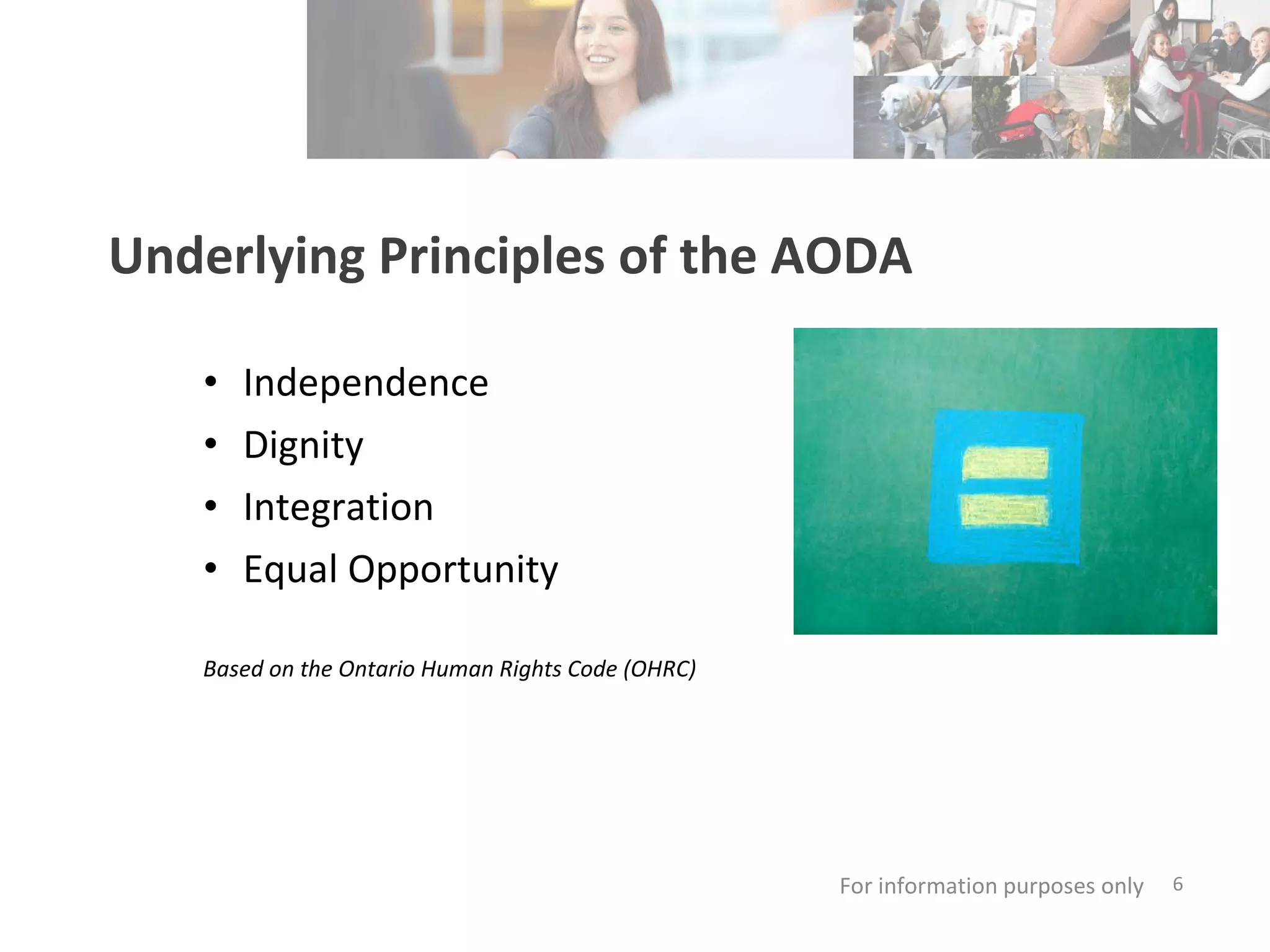 Underlying Principles of the AODA Independence Dignity Integration Equal Opportunity For information purposes only   Based on the Ontario Human Rights Code (OHRC) 
