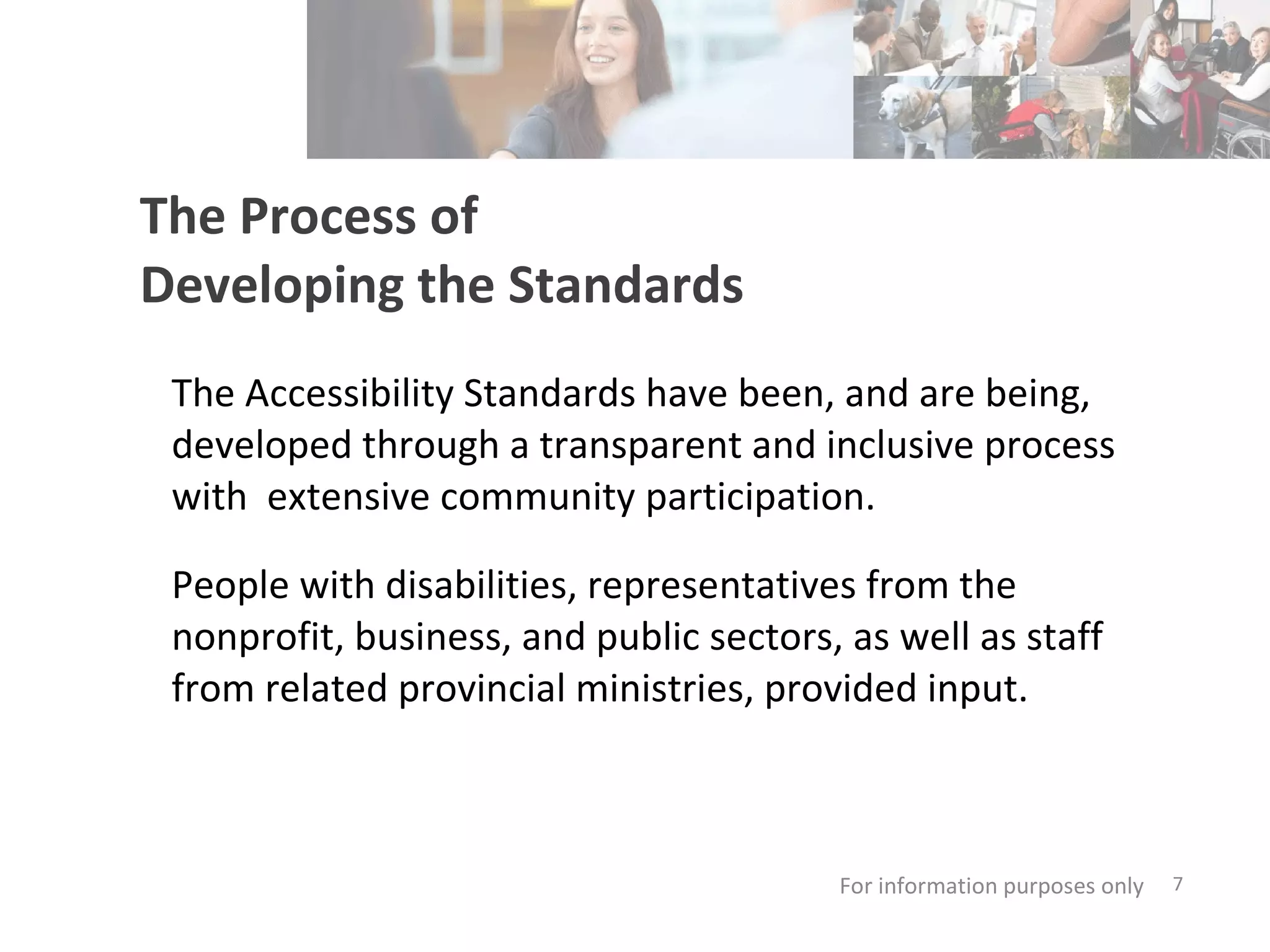 The Process of  Developing the Standards The Accessibility Standards have been, and are being, developed through a transparent and inclusive process with  extensive community participation. People with disabilities, representatives from the nonprofit, business, and public sectors, as well as staff from related provincial ministries, provided input. For information purposes only   