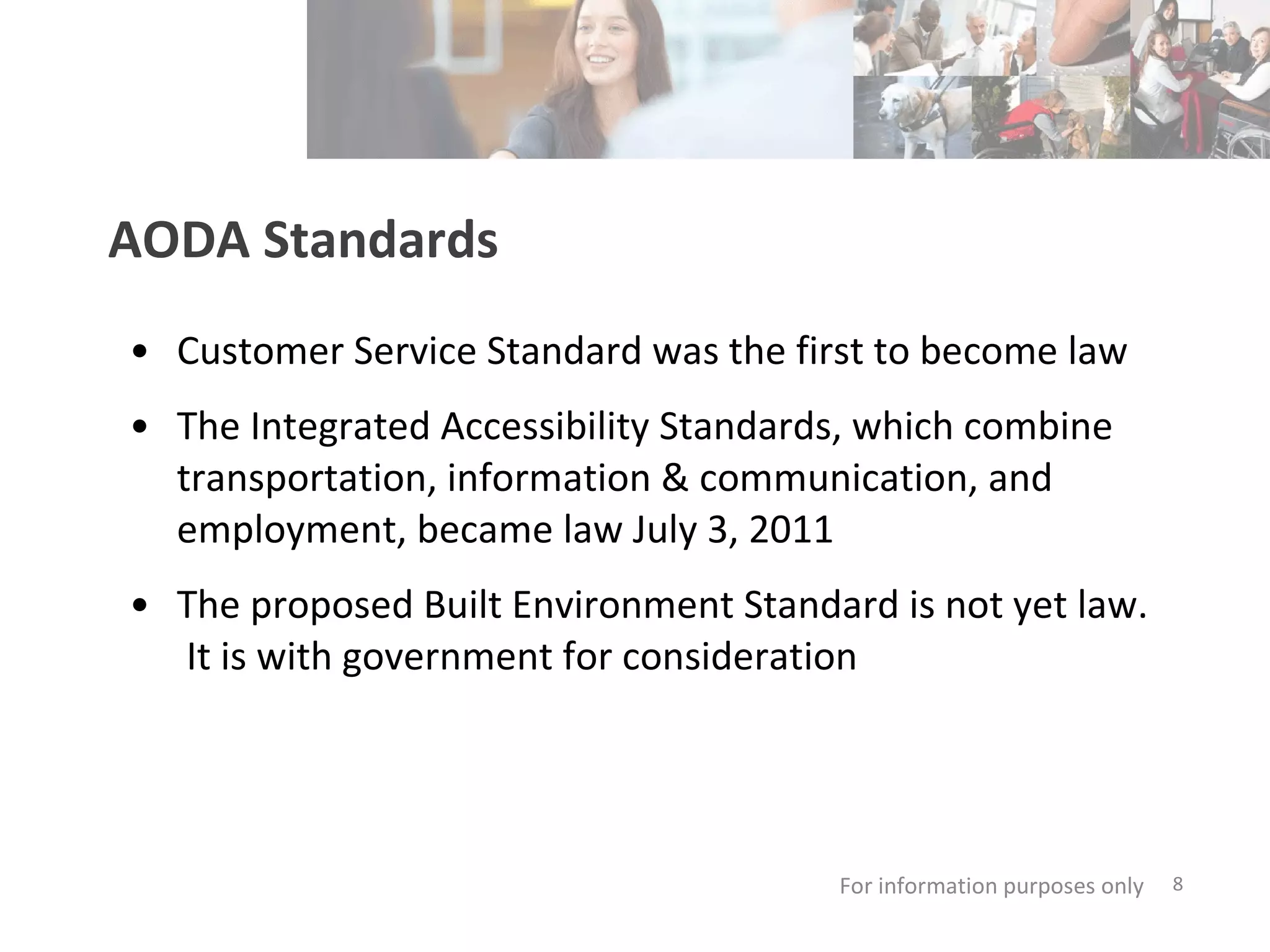 AODA Standards Customer Service Standard was the first to become law  The Integrated Accessibility Standards, which combine transportation, information & communication, and employment, became law July 3, 2011  The proposed Built Environment Standard is not yet law.  It is with government for consideration For information purposes only   
