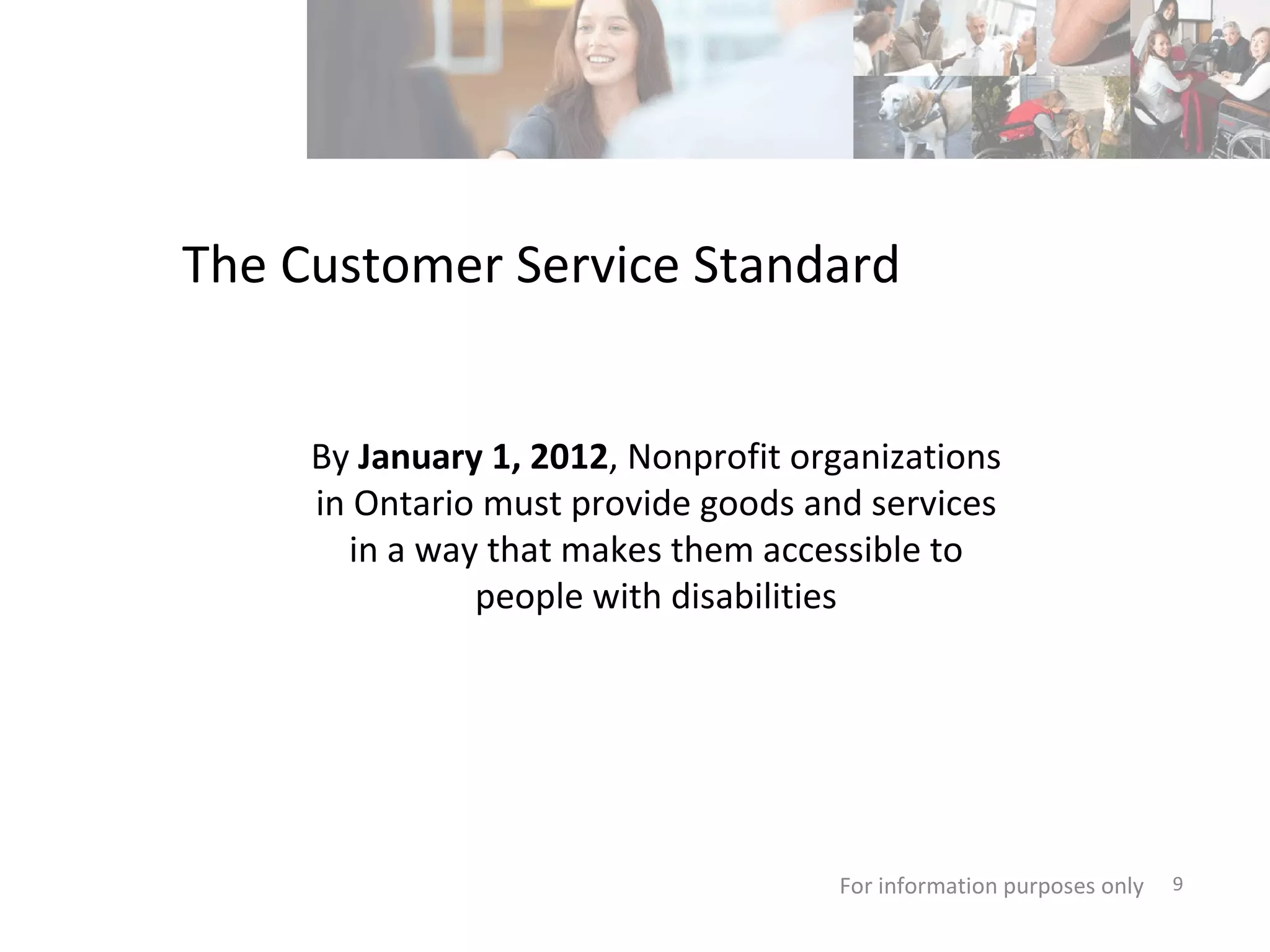 The Customer Service Standard For information purposes only   By  January 1, 2012 , Nonprofit organizations in Ontario must provide goods and services in a way that makes them accessible to people with disabilities 