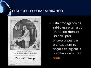 O FARDO DO HOMEM BRANCO

                • Esta propaganda de
                  sabão usa o tema do
                  "Fardo do Homem
                  Branco" para
                  encorajar pessoas
                  brancas a ensinar
                  noções de higiene a
                  membros de outras
                  raças.
 