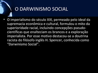 O DARWINISMO SOCIAL
• O imperialismo do século XIX, permeado pelo ideal da
  supremacia econômica e cultural, formulou o mito da
  superioridade racial, incluindo concepções pseudo-
  científicas que enalteciam os brancos e a exploração
  imperialista. Por esse motivo destacou-se a doutrina
  racista do filósofo inglês H. Spencer, conhecida como
  “Darwinismo Social”.
 