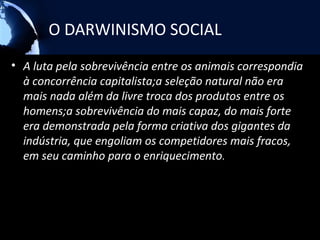 O DARWINISMO SOCIAL
• A luta pela sobrevivência entre os animais correspondia
  à concorrência capitalista;a seleção natural não era
  mais nada além da livre troca dos produtos entre os
  homens;a sobrevivência do mais capaz, do mais forte
  era demonstrada pela forma criativa dos gigantes da
  indústria, que engoliam os competidores mais fracos,
  em seu caminho para o enriquecimento.
 