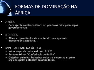 FORMAS DE DOMINAÇÃO NA
           ÁFRICA
• DIRETA
  – Com agentes metropolitanos ocupando os principais cargos
    governamentais.

• INDIRETA
  – Aliança com elites locais, mantendo uma aparente
    independência política.

• IMPERIALISMO NA ÁFRICA
  – Início: segunda metade do século XIX
  – Ponto máximo: “Conferência de Berlim”
  – Objetivo: delimitar fronteiras coloniais e normas a serem
    seguidas pelas potências colonizadoras.
 