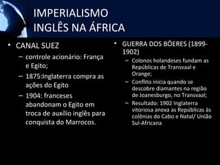IMPERIALISMO
       INGLÊS NA ÁFRICA
• CANAL SUEZ                       • GUERRA DOS BÔERES (1899-
                                     1902)
  – controle acionário: França        – Colonos holandeses fundam as
    e Egito;                            Repúblicas de Transvaal e
  – 1875:Inglaterra compra as           Orange;
                                      – Conflito inicia quando se
    ações do Egito                      descobre diamantes na região
  – 1904: franceses                     de Joanesburgo, no Transvaal;
    abandonam o Egito em              – Resultado: 1902 Inglaterra
                                        vitoriosa anexa as Repúblicas às
    troca de auxílio inglês para        colônias do Cabo e Natal/ União
    conquista do Marrocos.              Sul-Africana
 