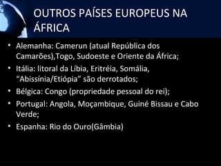 OUTROS PAÍSES EUROPEUS NA
      ÁFRICA
• Alemanha: Camerun (atual República dos
  Camarões),Togo, Sudoeste e Oriente da África;
• Itália: litoral da Líbia, Eritréia, Somália,
  “Abissínia/Etiópia” são derrotados;
• Bélgica: Congo (propriedade pessoal do rei);
• Portugal: Angola, Moçambique, Guiné Bissau e Cabo
  Verde;
• Espanha: Rio do Ouro(Gâmbia)
 
