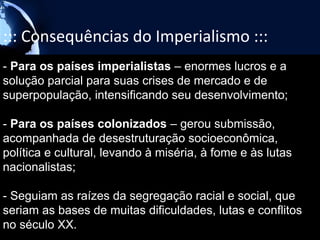 ::: Consequências do Imperialismo :::
- Para os países imperialistas – enormes lucros e a
solução parcial para suas crises de mercado e de
superpopulação, intensificando seu desenvolvimento;

- Para os países colonizados – gerou submissão,
acompanhada de desestruturação socioeconômica,
política e cultural, levando à miséria, à fome e às lutas
nacionalistas;

- Seguiam as raízes da segregação racial e social, que
seriam as bases de muitas dificuldades, lutas e conflitos
no século XX.
 
