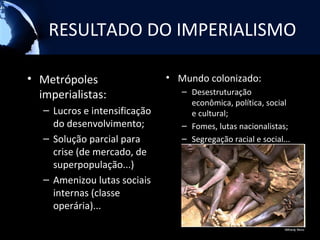 RESULTADO DO IMPERIALISMO

• Metrópoles                   • Mundo colonizado:
  imperialistas:                  – Desestruturação
                                    econômica, política, social
   – Lucros e intensificação        e cultural;
     do desenvolvimento;          – Fomes, lutas nacionalistas;
   – Solução parcial para         – Segregação racial e social...
     crise (de mercado, de
     superpopulação...)           CONDUZIU O MUNDO A 1ª
                                    GUERRA MUNDIAL.
   – Amenizou lutas sociais
     internas (classe
     operária)...
 