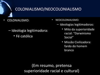 COLONIALISMO/NEOCOLONIALISMO

• COLONIALISMO:               •   NEOCOLONIALISMO:
                                  – Ideologias legitimadoras:
  – Ideologia legitimadora:           • Mito da superioridade
                                        racial: “Darwinismo
     • Fé católica                      Social”
                                      • Missão Civilizadora:
                                        fardo do homem
                                        branco



               (Em resumo, pretensa
           superioridade racial e cultural)
 