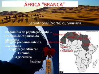 ÁFRICA “BRANCA”


                Setentrional (Norte) ou Saariana...

Predomínio de população árabe –              Tunísi
processo de expansão do         Marrocos
                                          Argéli Líbia Egito
                                             a
Islamismo                                 a
Religião predominante é a   Mauritânia
muçulmana                                             Sudão
                                     Saara
    Exploração Mineral
                                     Ocidental
         Turismo
       Agricultura
                 Petróleo
 