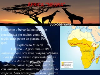 ÁFRICA “NEGRA”


                                   Sub-Saariana...
Tida como o berço da humanidade
considerada por muitos como a
região mais pobre do planeta. Por
que?
            Exploração Mineral
       Turismo – Agricultura - HIV
 animismo, que cria uma relação cotidiana
  com Deus ou deuses, representados, na
    maioria das vezes,Petróleo
                       por elementos da
  natureza, como: lagos, rios, mar, terra,
céu, animais, que tornaram-se símbolos de
respeito, bons presságios ou mau agouros.
 