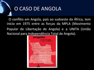 O CASO DE ANGOLA
  O conflito em Angola, país ao sudoeste da África, tem
início em 1975 entre as forças da MPLA (Movimento
Popular de Libertação de Angola) e a UNITA (União
Nacional para Independência Total de Angola).
 