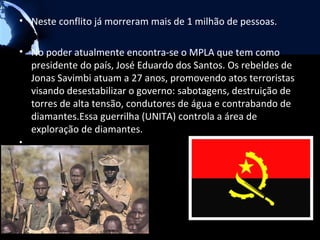 • Neste conflito já morreram mais de 1 milhão de pessoas.

• No poder atualmente encontra-se o MPLA que tem como
  presidente do país, José Eduardo dos Santos. Os rebeldes de
  Jonas Savimbi atuam a 27 anos, promovendo atos terroristas
  visando desestabilizar o governo: sabotagens, destruição de
  torres de alta tensão, condutores de água e contrabando de
  diamantes.Essa guerrilha (UNITA) controla a área de
  exploração de diamantes.
•
 