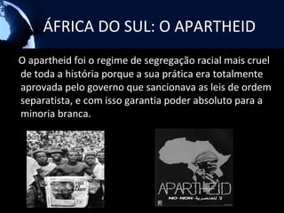 ÁFRICA DO SUL: O APARTHEID
O apartheid foi o regime de segregação racial mais cruel
de toda a história porque a sua prática era totalmente
aprovada pelo governo que sancionava as leis de ordem
separatista, e com isso garantia poder absoluto para a
minoria branca.
 
