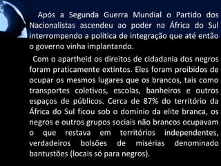 Após a Segunda Guerra Mundial o Partido dos
Nacionalistas ascendeu ao poder na África do Sul
interrompendo a política de integração que até então
o governo vinha implantando.
 Com o apartheid os direitos de cidadania dos negros
foram praticamente extintos. Eles foram proibidos de
ocupar os mesmos lugares que os brancos, tais como
transportes coletivos, escolas, banheiros e outros
espaços de públicos. Cerca de 87% do território da
África do Sul ficou sob o domínio da elite branca, os
negros e outros grupos sociais não brancos ocupavam
o que restava em territórios independentes,
verdadeiros bolsões de misérias denominado
bantustões (locais só para negros).
 