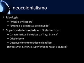 neocolonialismo
• Ideologia:
   – “Missão civilizadora”
   – “Difundir o progresso pelo mundo”
• Superioridade fundada em 3 elementos:
   – Características biológicas da “raça branca”
   – Cristianismo
   – Desenvolvimento técnico e científico
   (Em resumo, pretensa superioridade racial e cultural)
 