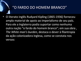 “O FARDO DO HOMEM BRANCO”

• O literato inglês Rudyard Kipling (1865-1936) forneceu
  amplo material de apoio ao imperialismo de seu país.
  Para ele a Inglaterra podia suportar como nenhuma
  outra nação “o fardo do homem branco”; em sua obra ,
  The White man’s burden, destaca o dever à filantropia
  da ação colonizadora inglesa, como se constata nos
  versos:
 