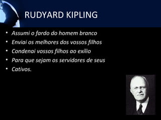 RUDYARD KIPLING
•   Assumi o fardo do homem branco
•   Enviai os melhores dos vossos filhos
•   Condenai vossos filhos ao exílio
•   Para que sejam os servidores de seus
•   Cativos.
 
