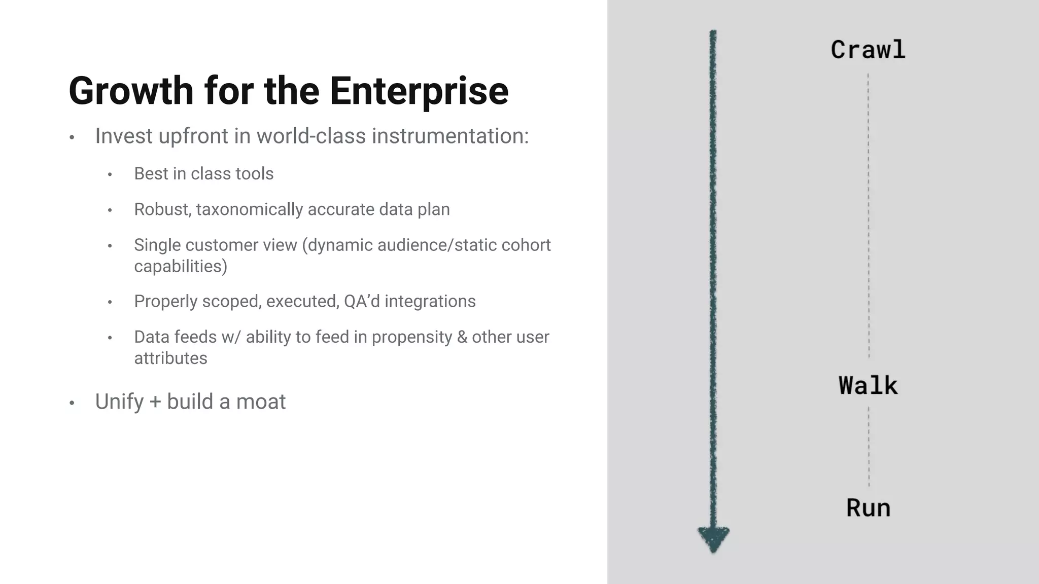 • Invest upfront in world-class instrumentation:
• Best in class tools
• Robust, taxonomically accurate data plan
• Single customer view (dynamic audience/static cohort
capabilities)
• Properly scoped, executed, QA’d integrations
• Data feeds w/ ability to feed in propensity & other user
attributes
• Unify + build a moat
Growth for the Enterprise
 