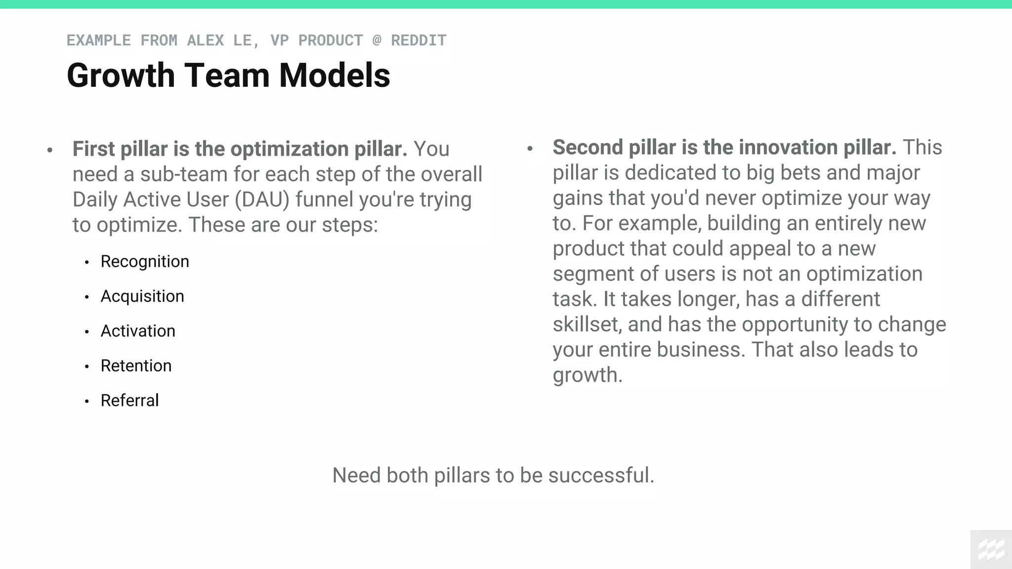 Growth Team Models
EXAMPLE FROM ALEX LE, VP PRODUCT @ REDDIT
• First pillar is the optimization pillar. You
need a sub-team for each step of the overall
Daily Active User (DAU) funnel you're trying
to optimize. These are our steps:
• Recognition
• Acquisition
• Activation
• Retention
• Referral
• Second pillar is the innovation pillar. This
pillar is dedicated to big bets and major
gains that you'd never optimize your way
to. For example, building an entirely new
product that could appeal to a new
segment of users is not an optimization
task. It takes longer, has a different
skillset, and has the opportunity to change
your entire business. That also leads to
growth.
Need both pillars to be successful.
 