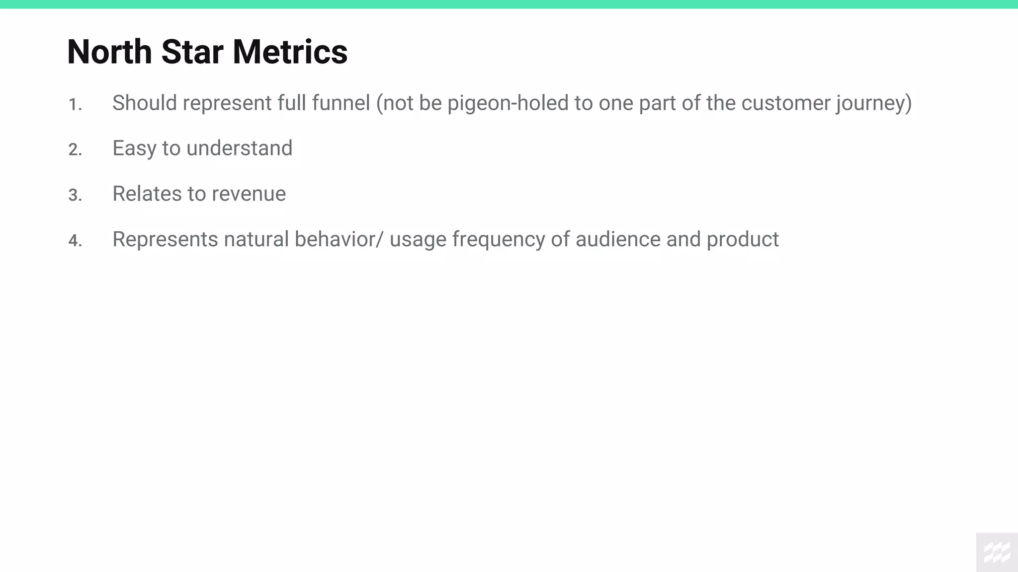 North Star Metrics
1. Should represent full funnel (not be pigeon-holed to one part of the customer journey)
2. Easy to understand
3. Relates to revenue
4. Represents natural behavior/ usage frequency of audience and product
 