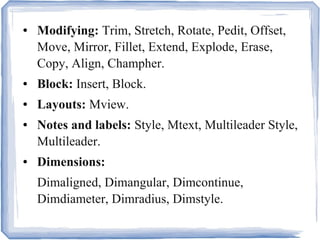 ● Modifying: Trim, Stretch, Rotate, Pedit, Offset,
Move, Mirror, Fillet, Extend, Explode, Erase,
Copy, Align, Champher.
● Block: Insert, Block.
● Layouts: Mview.
● Notes and labels: Style, Mtext, Multileader Style,
Multileader.
● Dimensions:
Dimaligned, Dimangular, Dimcontinue,
Dimdiameter, Dimradius, Dimstyle.
 